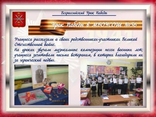 Всероссийский Урок Победы
Учащиеся рассказали о своих родственниках-участниках Великой
Отечественной войне.
На уроках звучали музыкальные композиции песен военных лет;
учащиеся зачитывали письма ветеранам, в которых благодарили их
за героический подвиг.
 