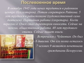 В октябре 1945 года начал трудиться в районном
центре (бухгалтером). Потом секретарем Райкома. 5
лет трудился в райисполкоме (художественный само
деятелем). Партийная работа (секретарь). Когда
переехал в Омск стал директором киносети. Сейчас на
пенсии, общественная работа. 40 лет трудового
стажа. Сейчас пишет книги.
Встречался с Чуйковым .Он был
в 8 дивизии. От его полка осталось
7 человек.9 являются почетными
гражданами Белоруссии.
 