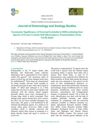 ISSN 2320-7078
Volume 1 Issue 3
Online Available at www.entomoljournal.com
Journal of Entomology and Zoology Studies
Vol. 1 No. 3 2013 www.entomoljournal.com Page | 33
Taxonomic Significance of External Genitalia in Differentiating four
Species of Genus Carbula Stål (Heteroptera: Pentatomidae) from
North India
Ravneet Kaur1*
, Devinder Singh1
, Harbhajan Kaur1
1. Department of Zoology and Environmental Sciences, Punjabi University, Patiala, Punjab 147002, India.
[E-Mail: 85kravneet@gmail.com; Tel. +91-9780228267]
The male and female external genitalia of four species belonging to the genus Carbula Stål i.e. scutellata Distant,
socia (Walker), biguttata (Fabricius) and insocia (Walker) have been studied in detail. The work includes the
descriptions and detailed illustrations of external male and female genitalic structures which have not been published
so far for these species. A key to the studied species is also given with emphasis on the genitalic characters.
Keyword: Male, Female, Key, Illustrations
1. Introduction
Pentatomidae is the 3rd
largest family after
Myriidae and Reduviidae under suborder
Heteroptera and is represented by 4722 species
within 896 genera[1]
. The taxonomic status of
genus Carbula has not been changed much since
its establishment[2]
. These bugs are characterized
by being broadly obovate; head rounded or
somewhat truncated at apex, lobes about equal in
length; 2nd
labial joint subequal to or a little
longer than the last two joints taken together and
pronotum with the anterior lateral margins
generally obtuse, never acute, terminated by a
levigate edge which is rarely crenulated. They
damage plant species during their active season,
but have not yet been recorded damaging any
food crops. The genus is well distributed in the
Oriental and Ethiopian regions. It is similar to its
closely allied genus Eysarcoris Hahn except
scutellum which is apically narrowed and
distinctly shorter than corium as compared to it
being apically broad and equal to corium in
Eysarcoris.
The genus is represented by 76 species from the
world with 6 species from the Oriental region
(excluding India), 9 species from India and 2
species from North India. A total of 75
representatives were collected from different far
flung localities of North India during the present
study and were separated as four species on the
basis of their morphological characters i.e.
morphometry, dorsal and ventral body colorations
and markings, shapes of different parts viz., head,
pronotum, metathoracic scent gland osteolar
peritreme, ventroanterior and ventroposterior
margins of abdominal sternite VII of both the
sexes. Identification was done with the help of
available published literature and further
confirmed by comparison with the preserved
collection available in different museums viz,
Indian Agricultural Research Institute (IARI),
New Delhi, Forest Research Institute (FRI),
Dehradun, Zoological Survey of India (ZSI),
Solan and Dehradun and Natural History
Museum (NHM), London. The present work
deals with the external genital attributes of the
 