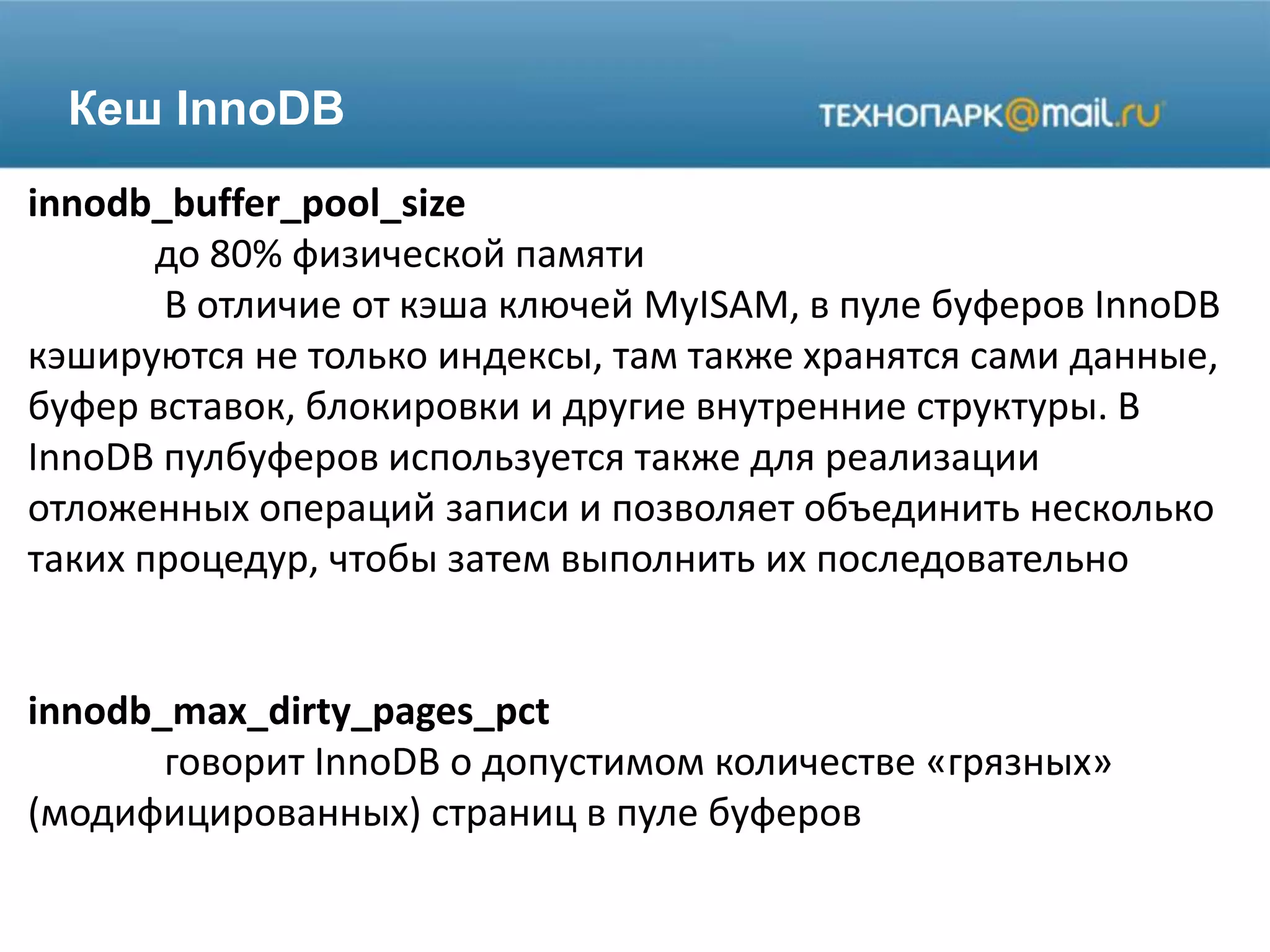 Кеш InnoDB
innodb_buffer_pool_size
до 80% физической памяти
В отличие от кэша ключей MyISAM, в пуле буферов InnoDB
кэшируются не только индексы, там также хранятся сами данные,
буфер вставок, блокировки и другие внутренние структуры. В
InnoDB пулбуферов используется также для реализации
отложенных операций записи и позволяет объединить несколько
таких процедур, чтобы затем выполнить их последовательно
innodb_max_dirty_pages_pct
говорит InnoDB о допустимом количестве «грязных»
(модифицированных) страниц в пуле буферов
 