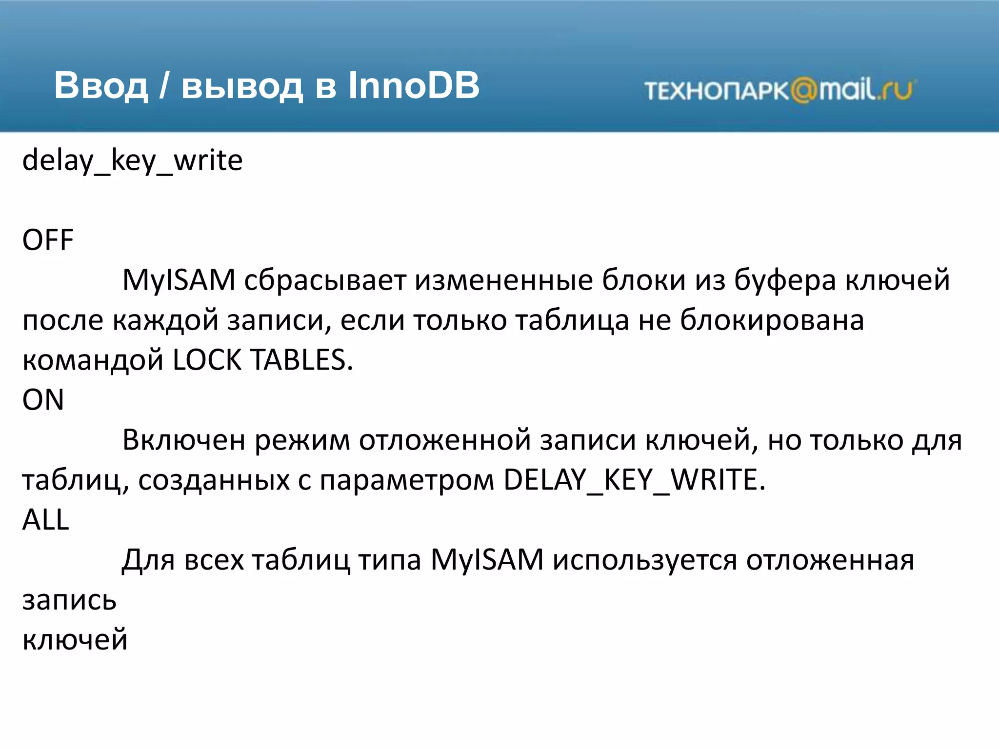 Ввод / вывод в InnoDB
delay_key_write
OFF
MyISAM сбрасывает измененные блоки из буфера ключей
после каждой записи, если только таблица не блокирована
командой LOCK TABLES.
ON
Включен режим отложенной записи ключей, но только для
таблиц, созданных с параметром DELAY_KEY_WRITE.
ALL
Для всех таблиц типа MyISAM используется отложенная
запись
ключей
 