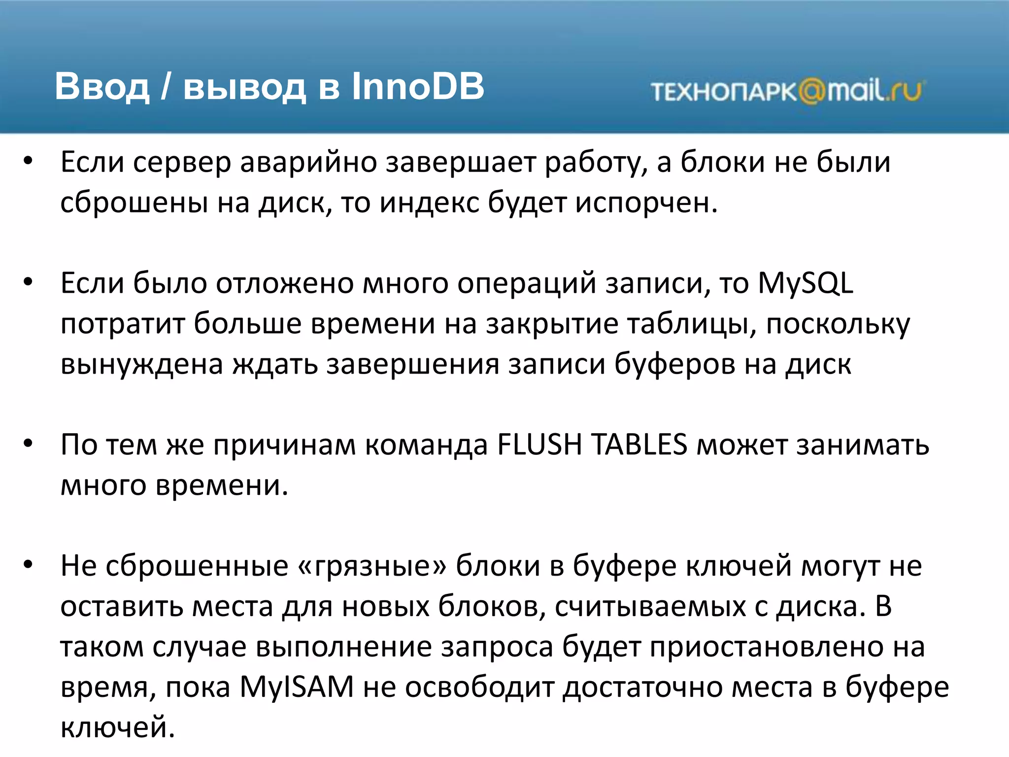 Ввод / вывод в InnoDB
• Если сервер аварийно завершает работу, а блоки не были
сброшены на диск, то индекс будет испорчен.
• Если было отложено много операций записи, то MySQL
потратит больше времени на закрытие таблицы, поскольку
вынуждена ждать завершения записи буферов на диск
• По тем же причинам команда FLUSH TABLES может занимать
много времени.
• Не сброшенные «грязные» блоки в буфере ключей могут не
оставить места для новых блоков, считываемых с диска. В
таком случае выполнение запроса будет приостановлено на
время, пока MyISAM не освободит достаточно места в буфере
ключей.
 