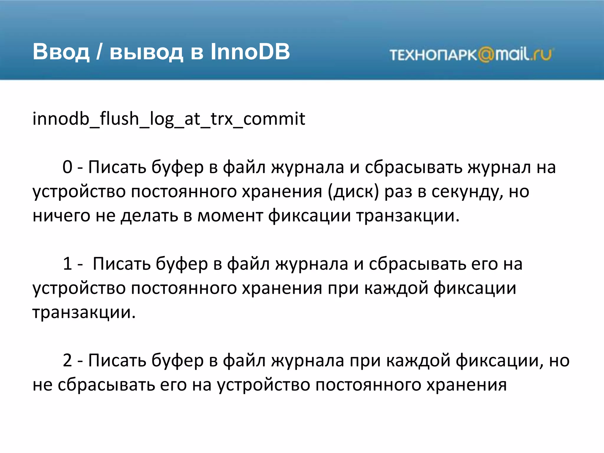 Ввод / вывод в InnoDB
innodb_flush_log_at_trx_commit
0 - Писать буфер в файл журнала и сбрасывать журнал на
устройство постоянного хранения (диск) раз в секунду, но
ничего не делать в момент фиксации транзакции.
1 - Писать буфер в файл журнала и сбрасывать его на
устройство постоянного хранения при каждой фиксации
транзакции.
2 - Писать буфер в файл журнала при каждой фиксации, но
не сбрасывать его на устройство постоянного хранения
 