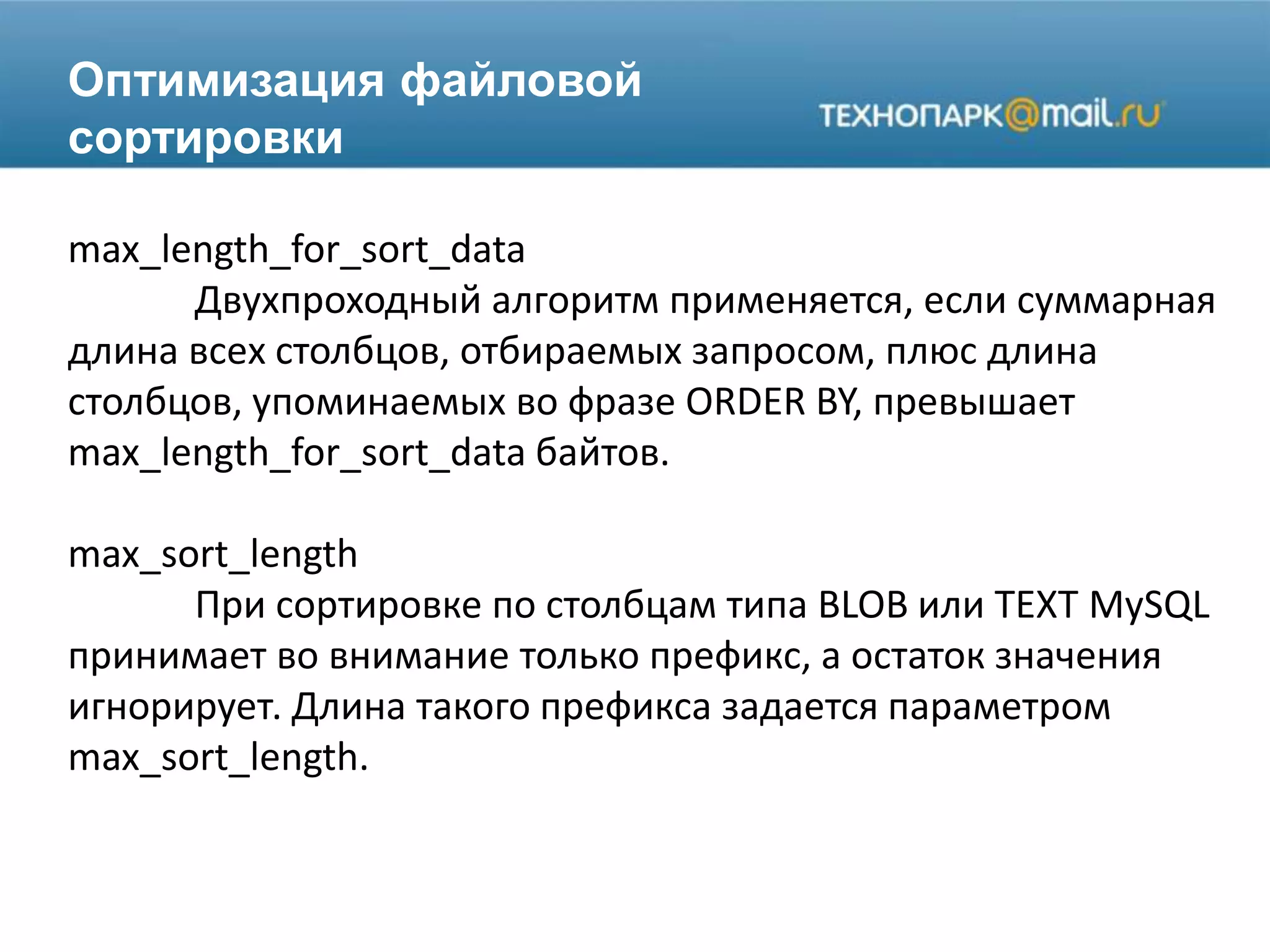 Оптимизация файловой
сортировки
max_length_for_sort_data
Двухпроходный алгоритм применяется, если суммарная
длина всех столбцов, отбираемых запросом, плюс длина
столбцов, упоминаемых во фразе ORDER BY, превышает
max_length_for_sort_data байтов.
max_sort_length
При сортировке по столбцам типа BLOB или TEXT MySQL
принимает во внимание только префикс, а остаток значения
игнорирует. Длина такого префикса задается параметром
max_sort_length.
 