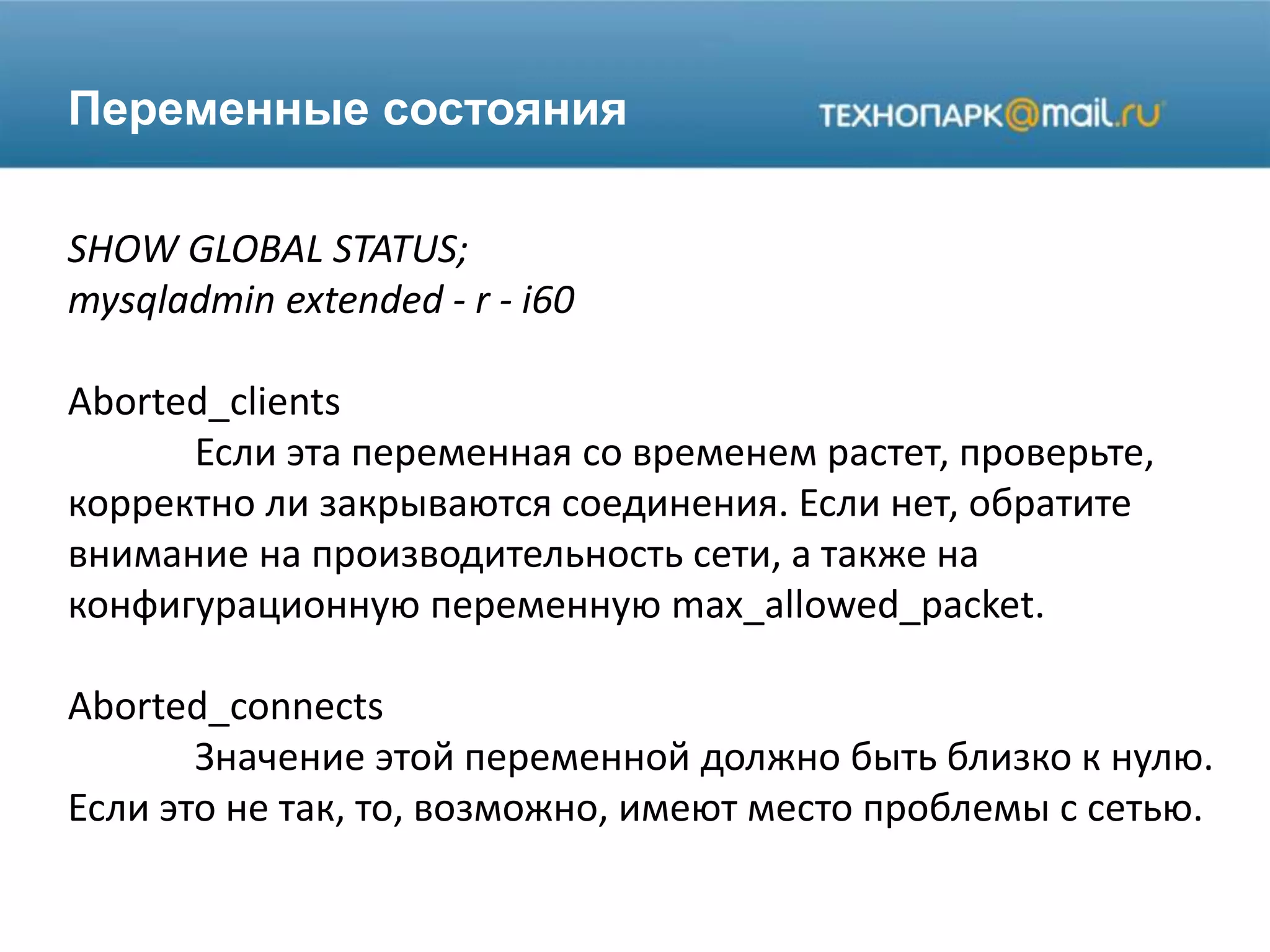 Переменные состояния
SHOW GLOBAL STATUS;
mysqladmin extended - r - i60
Aborted_clients
Если эта переменная со временем растет, проверьте,
корректно ли закрываются соединения. Если нет, обратите
внимание на производительность сети, а также на
конфигурационную переменную max_allowed_packet.
Aborted_connects
Значение этой переменной должно быть близко к нулю.
Если это не так, то, возможно, имеют место проблемы с сетью.
 