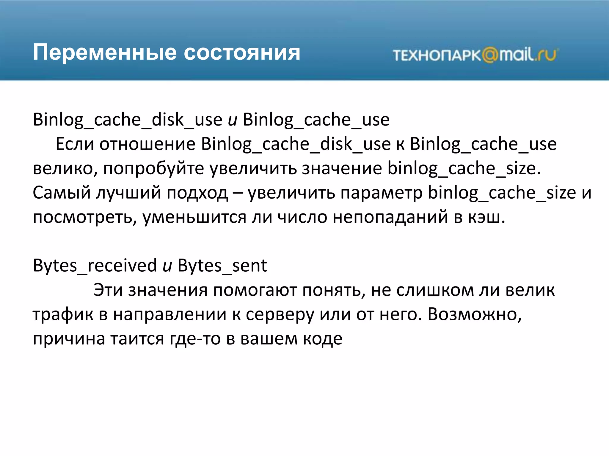 Переменные состояния
Binlog_cache_disk_use и Binlog_cache_use
Если отношение Binlog_cache_disk_use к Binlog_cache_use
велико, попробуйте увеличить значение binlog_cache_size.
Самый лучший подход – увеличить параметр binlog_cache_size и
посмотреть, уменьшится ли число непопаданий в кэш.
Bytes_received и Bytes_sent
Эти значения помогают понять, не слишком ли велик
трафик в направлении к серверу или от него. Возможно,
причина таится где-то в вашем коде
 