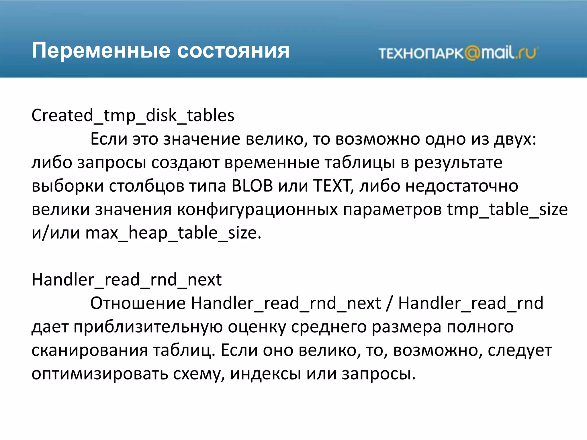 Переменные состояния
Created_tmp_disk_tables
Если это значение велико, то возможно одно из двух:
либо запросы создают временные таблицы в результате
выборки столбцов типа BLOB или TEXT, либо недостаточно
велики значения конфигурационных параметров tmp_table_size
и/или max_heap_table_size.
Handler_read_rnd_next
Отношение Handler_read_rnd_next / Handler_read_rnd
дает приблизительную оценку среднего размера полного
сканирования таблиц. Если оно велико, то, возможно, следует
оптимизировать схему, индексы или запросы.
 