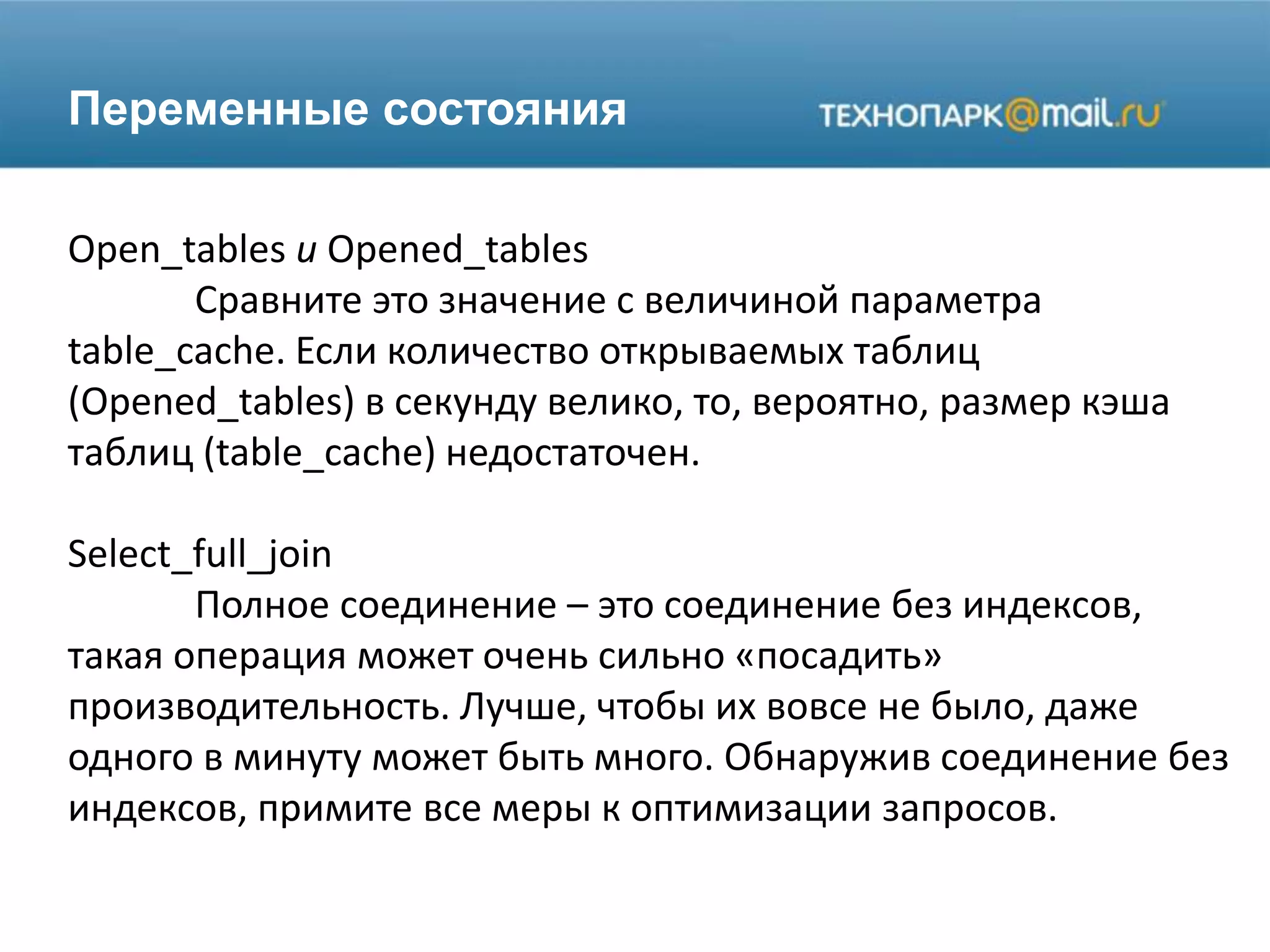 Переменные состояния
Open_tables и Opened_tables
Сравните это значение с величиной параметра
table_cache. Если количество открываемых таблиц
(Opened_tables) в секунду велико, то, вероятно, размер кэша
таблиц (table_cache) недостаточен.
Select_full_join
Полное соединение – это соединение без индексов,
такая операция может очень сильно «посадить»
производительность. Лучше, чтобы их вовсе не было, даже
одного в минуту может быть много. Обнаружив соединение без
индексов, примите все меры к оптимизации запросов.
 