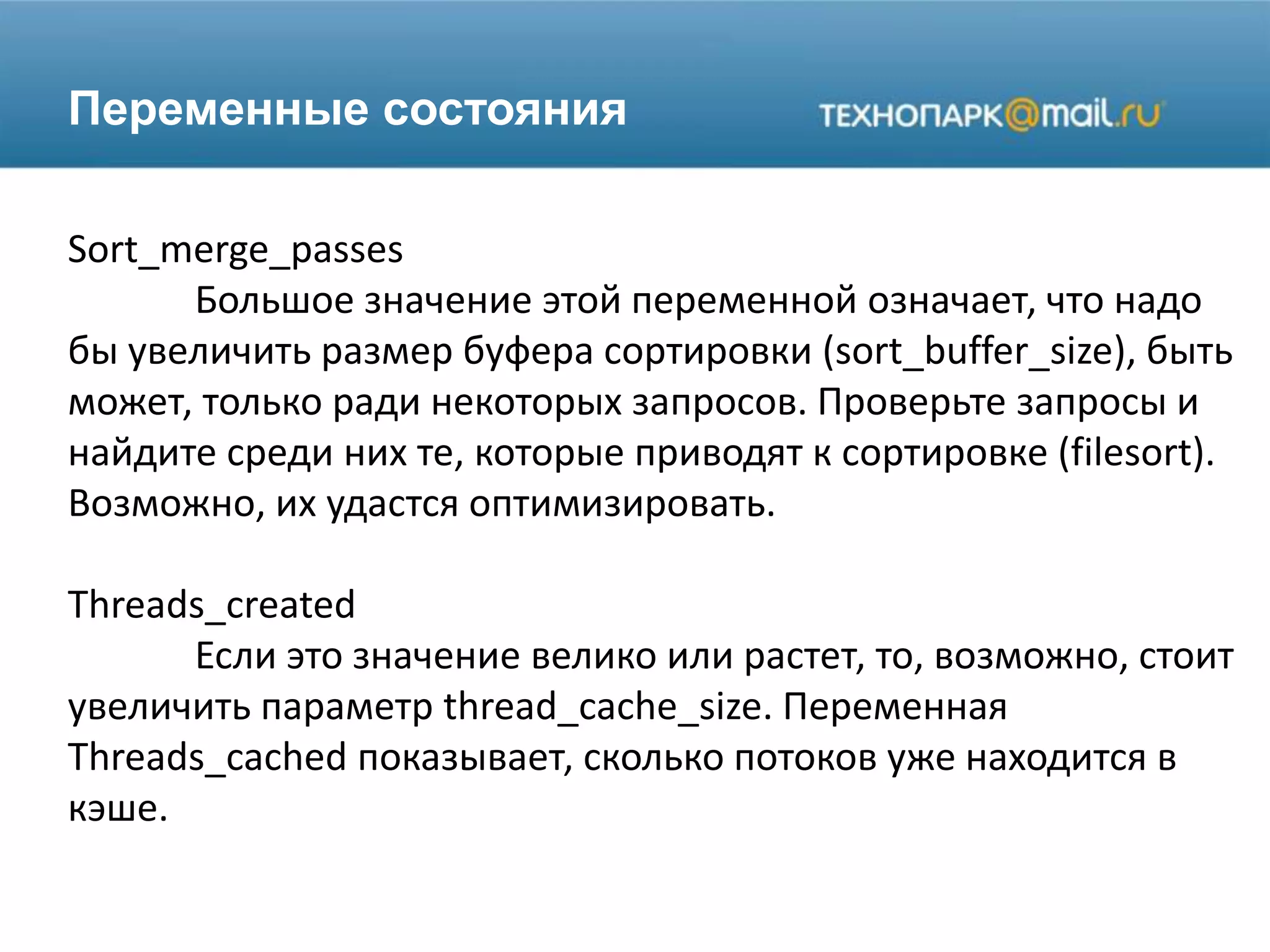 Переменные состояния
Sort_merge_passes
Большое значение этой переменной означает, что надо
бы увеличить размер буфера сортировки (sort_buffer_size), быть
может, только ради некоторых запросов. Проверьте запросы и
найдите среди них те, которые приводят к сортировке (filesort).
Возможно, их удастся оптимизировать.
Threads_created
Если это значение велико или растет, то, возможно, стоит
увеличить параметр thread_cache_size. Переменная
Threads_cached показывает, сколько потоков уже находится в
кэше.
 