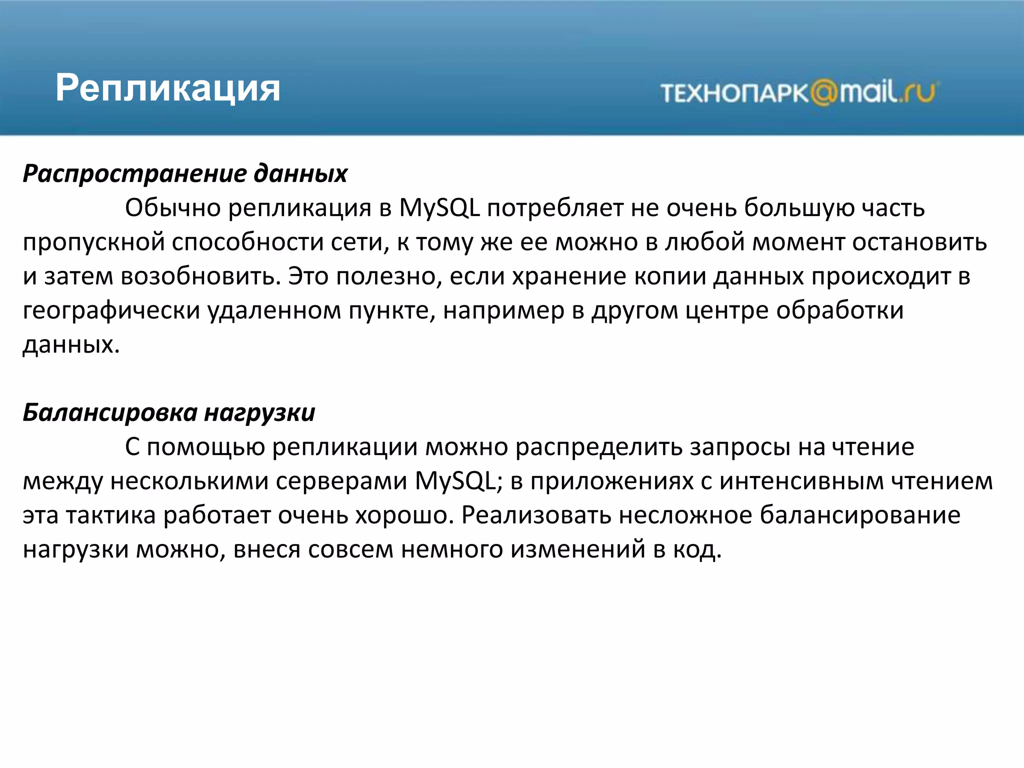 Репликация
Распространение данных
Обычно репликация в MySQL потребляет не очень большую часть
пропускной способности сети, к тому же ее можно в любой момент остановить
и затем возобновить. Это полезно, если хранение копии данных происходит в
географически удаленном пункте, например в другом центре обработки
данных.
Балансировка нагрузки
С помощью репликации можно распределить запросы на чтение
между несколькими серверами MySQL; в приложениях с интенсивным чтением
эта тактика работает очень хорошо. Реализовать несложное балансирование
нагрузки можно, внеся совсем немного изменений в код.
 