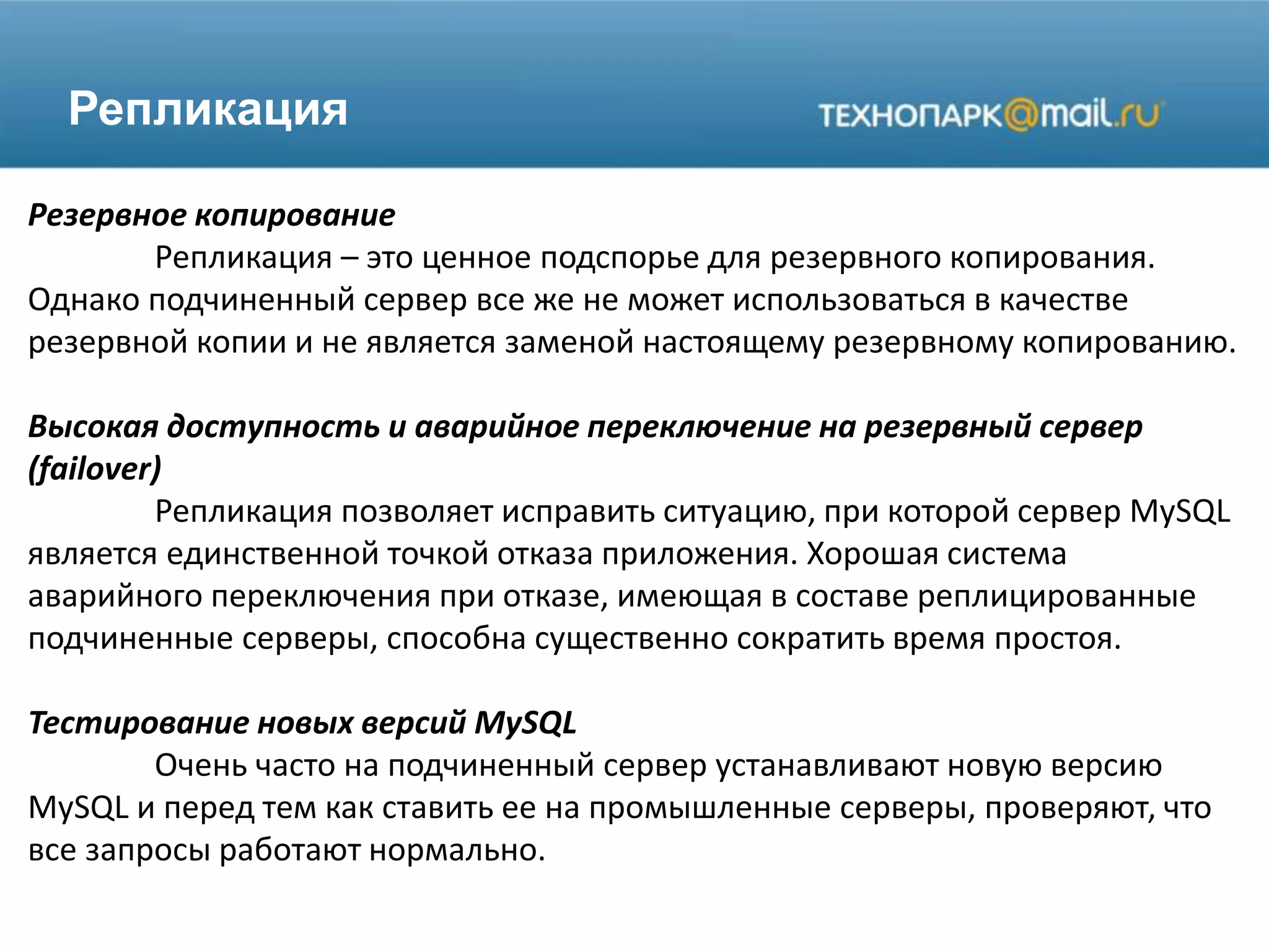 Репликация
Резервное копирование
Репликация – это ценное подспорье для резервного копирования.
Однако подчиненный сервер все же не может использоваться в качестве
резервной копии и не является заменой настоящему резервному копированию.
Высокая доступность и аварийное переключение на резервный сервер
(failover)
Репликация позволяет исправить ситуацию, при которой сервер MySQL
является единственной точкой отказа приложения. Хорошая система
аварийного переключения при отказе, имеющая в составе реплицированные
подчиненные серверы, способна существенно сократить время простоя.
Тестирование новых версий MySQL
Очень часто на подчиненный сервер устанавливают новую версию
MySQL и перед тем как ставить ее на промышленные серверы, проверяют, что
все запросы работают нормально.
 