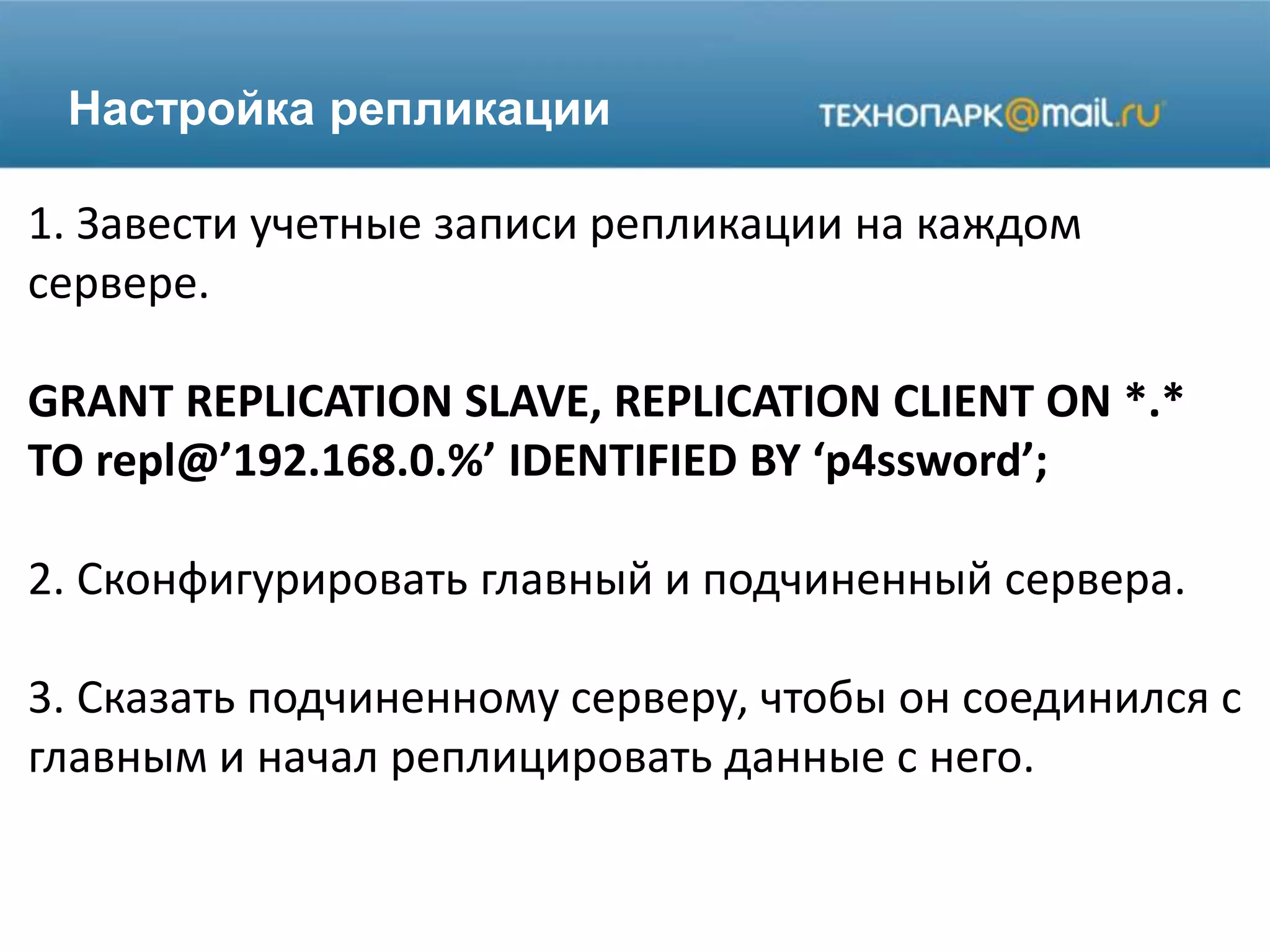 Настройка репликации
1. Завести учетные записи репликации на каждом
сервере.
GRANT REPLICATION SLAVE, REPLICATION CLIENT ON *.*
TO repl@’192.168.0.%’ IDENTIFIED BY ‘p4ssword’;
2. Сконфигурировать главный и подчиненный сервера.
3. Сказать подчиненному серверу, чтобы он соединился с
главным и начал реплицировать данные с него.
 