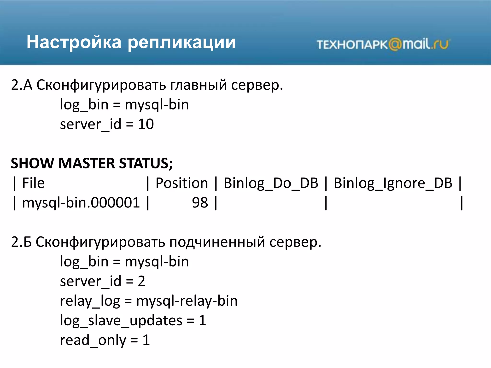 Настройка репликации
2.A Сконфигурировать главный сервер.
log_bin = mysql-bin
server_id = 10
SHOW MASTER STATUS;
| File | Position | Binlog_Do_DB | Binlog_Ignore_DB |
| mysql-bin.000001 | 98 | | |
2.Б Сконфигурировать подчиненный сервер.
log_bin = mysql-bin
server_id = 2
relay_log = mysql-relay-bin
log_slave_updates = 1
read_only = 1
 