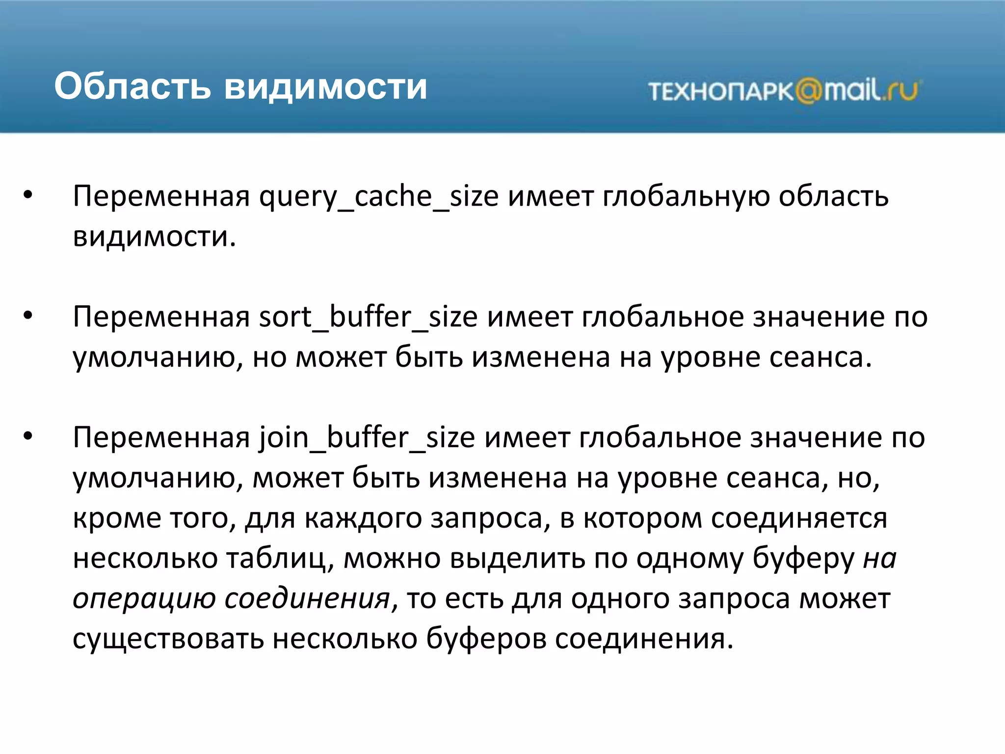 Область видимости
• Переменная query_cache_size имеет глобальную область
видимости.
• Переменная sort_buffer_size имеет глобальное значение по
умолчанию, но может быть изменена на уровне сеанса.
• Переменная join_buffer_size имеет глобальное значение по
умолчанию, может быть изменена на уровне сеанса, но,
кроме того, для каждого запроса, в котором соединяется
несколько таблиц, можно выделить по одному буферу на
операцию соединения, то есть для одного запроса может
существовать несколько буферов соединения.
 