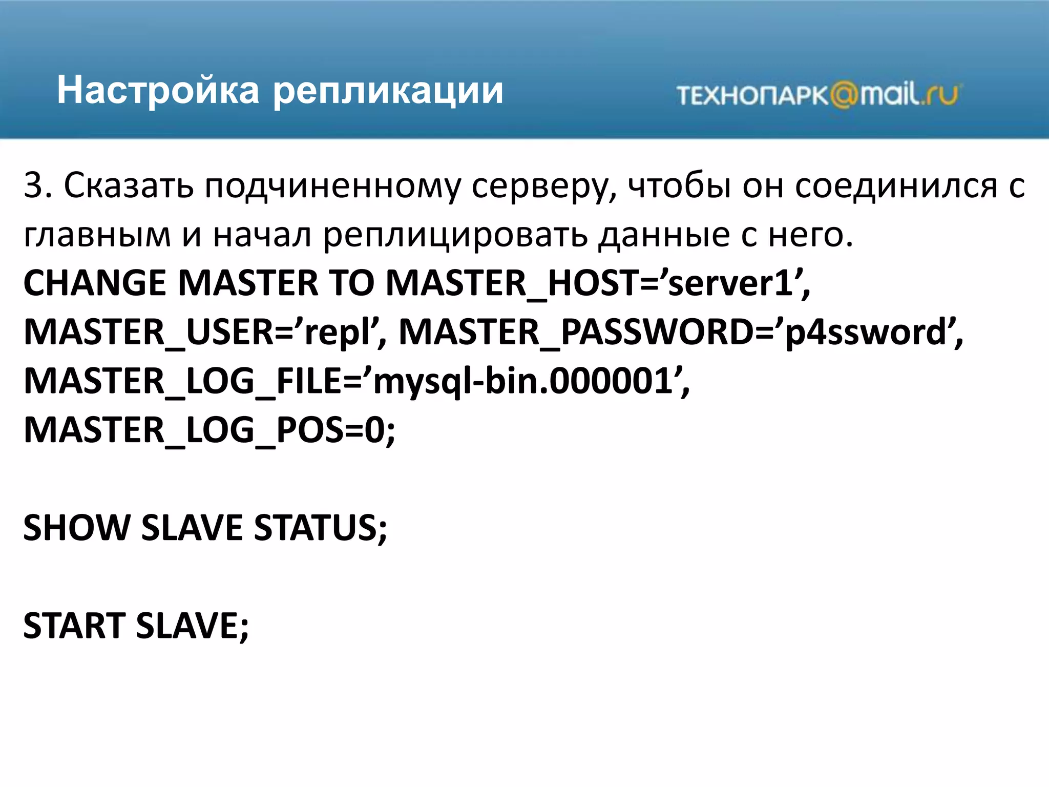 Настройка репликации
3. Сказать подчиненному серверу, чтобы он соединился с
главным и начал реплицировать данные с него.
CHANGE MASTER TO MASTER_HOST=’server1’,
MASTER_USER=’repl’, MASTER_PASSWORD=’p4ssword’,
MASTER_LOG_FILE=’mysql-bin.000001’,
MASTER_LOG_POS=0;
SHOW SLAVE STATUS;
START SLAVE;
 