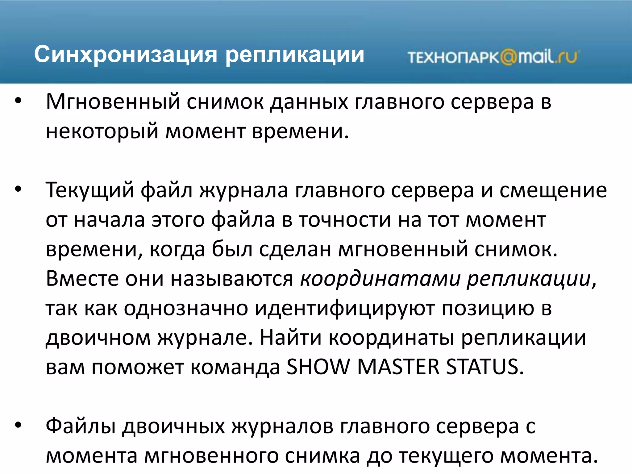 Синхронизация репликации
• Мгновенный снимок данных главного сервера в
некоторый момент времени.
• Текущий файл журнала главного сервера и смещение
от начала этого файла в точности на тот момент
времени, когда был сделан мгновенный снимок.
Вместе они называются координатами репликации,
так как однозначно идентифицируют позицию в
двоичном журнале. Найти координаты репликации
вам поможет команда SHOW MASTER STATUS.
• Файлы двоичных журналов главного сервера с
момента мгновенного снимка до текущего момента.
 