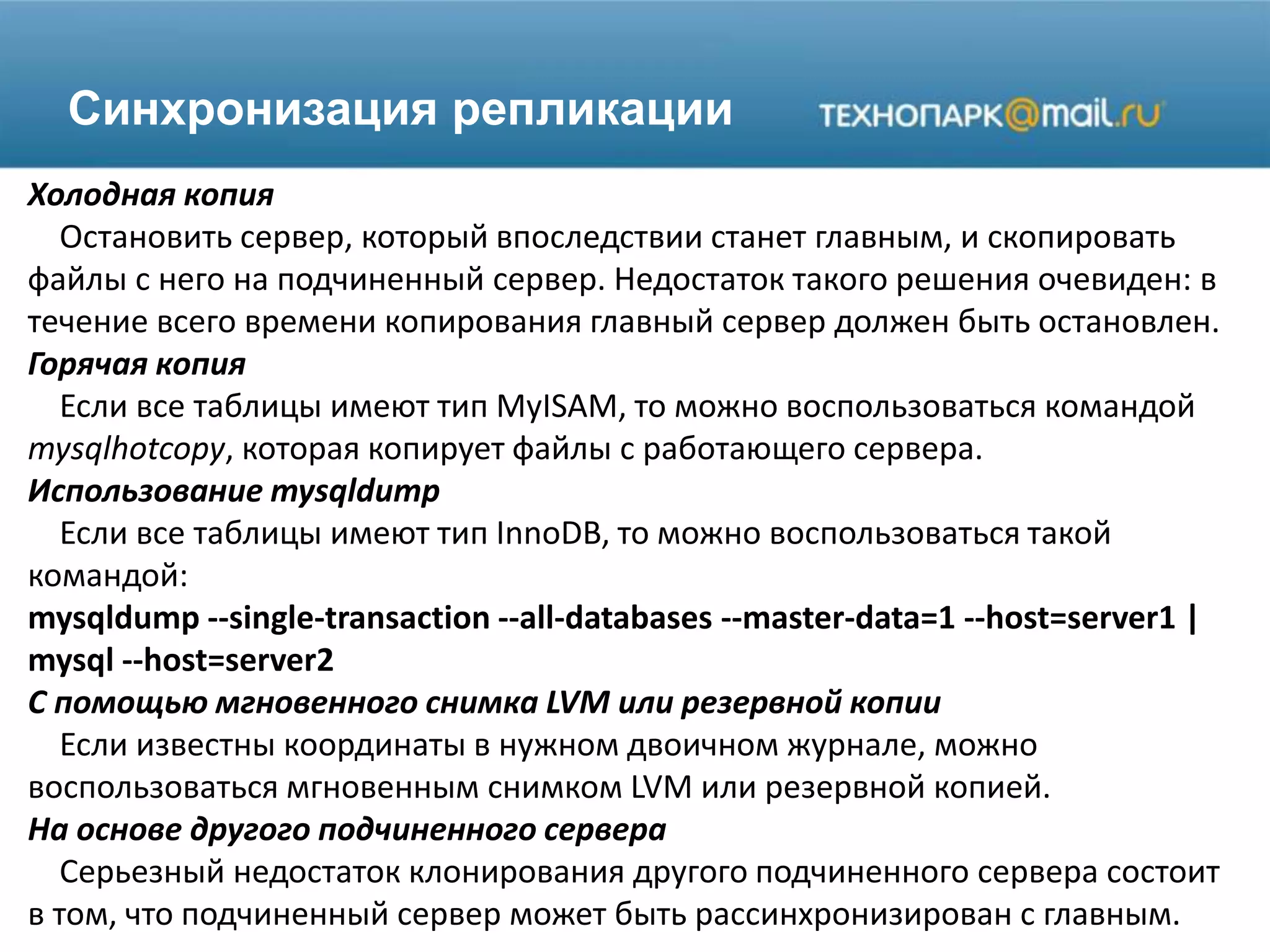 Синхронизация репликации
Холодная копия
Остановить сервер, который впоследствии станет главным, и скопировать
файлы с него на подчиненный сервер. Недостаток такого решения очевиден: в
течение всего времени копирования главный сервер должен быть остановлен.
Горячая копия
Если все таблицы имеют тип MyISAM, то можно воспользоваться командой
mysqlhotcopy, которая копирует файлы с работающего сервера.
Использование mysqldump
Если все таблицы имеют тип InnoDB, то можно воспользоваться такой
командой:
mysqldump --single-transaction --all-databases --master-data=1 --host=server1 |
mysql --host=server2
С помощью мгновенного снимка LVM или резервной копии
Если известны координаты в нужном двоичном журнале, можно
воспользоваться мгновенным снимком LVM или резервной копией.
На основе другого подчиненного сервера
Серьезный недостаток клонирования другого подчиненного сервера состоит
в том, что подчиненный сервер может быть рассинхронизирован с главным.
 
