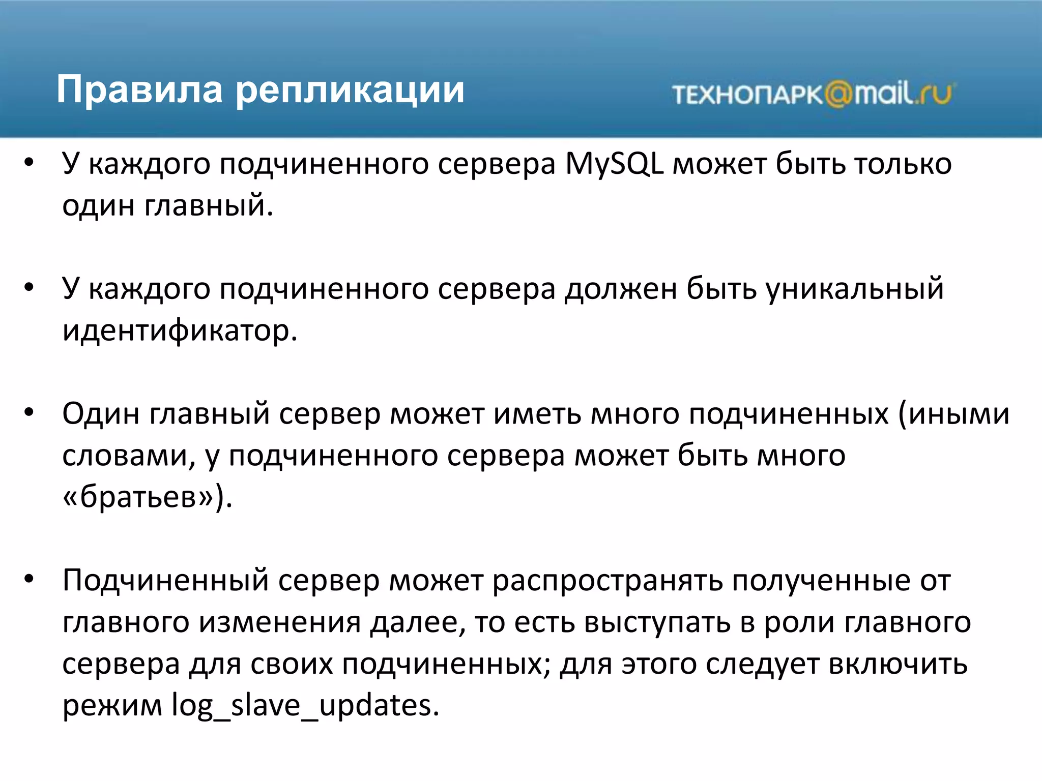 Правила репликации
• У каждого подчиненного сервера MySQL может быть только
один главный.
• У каждого подчиненного сервера должен быть уникальный
идентификатор.
• Один главный сервер может иметь много подчиненных (иными
словами, у подчиненного сервера может быть много
«братьев»).
• Подчиненный сервер может распространять полученные от
главного изменения далее, то есть выступать в роли главного
сервера для своих подчиненных; для этого следует включить
режим log_slave_updates.
 
