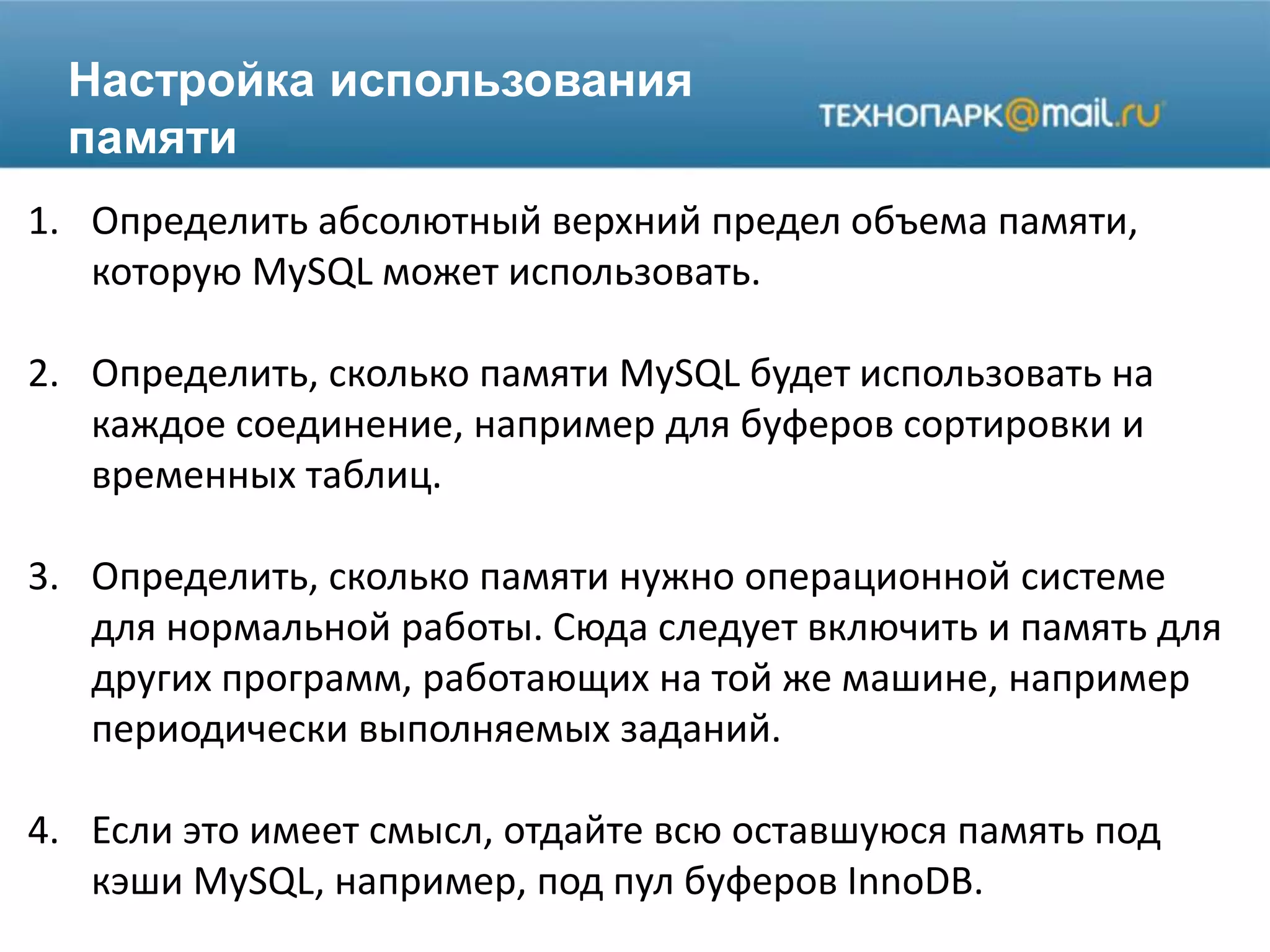 Настройка использования
памяти
1. Определить абсолютный верхний предел объема памяти,
которую MySQL может использовать.
2. Определить, сколько памяти MySQL будет использовать на
каждое соединение, например для буферов сортировки и
временных таблиц.
3. Определить, сколько памяти нужно операционной системе
для нормальной работы. Сюда следует включить и память для
других программ, работающих на той же машине, например
периодически выполняемых заданий.
4. Если это имеет смысл, отдайте всю оставшуюся память под
кэши MySQL, например, под пул буферов InnoDB.
 