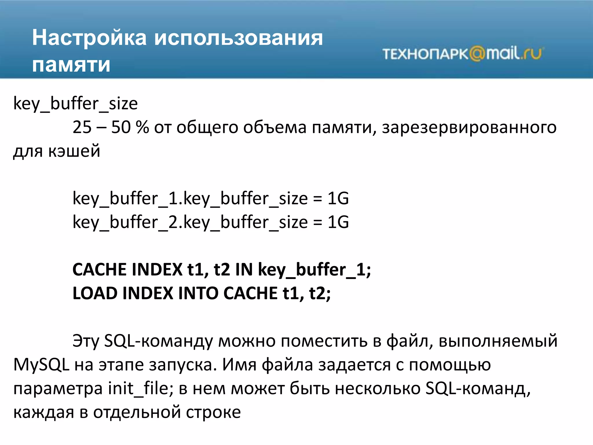 Настройка использования
памяти
key_buffer_size
25 – 50 % от общего объема памяти, зарезервированного
для кэшей
key_buffer_1.key_buffer_size = 1G
key_buffer_2.key_buffer_size = 1G
CACHE INDEX t1, t2 IN key_buffer_1;
LOAD INDEX INTO CACHE t1, t2;
Эту SQL-команду можно поместить в файл, выполняемый
MySQL на этапе запуска. Имя файла задается с помощью
параметра init_file; в нем может быть несколько SQL-команд,
каждая в отдельной строке
 