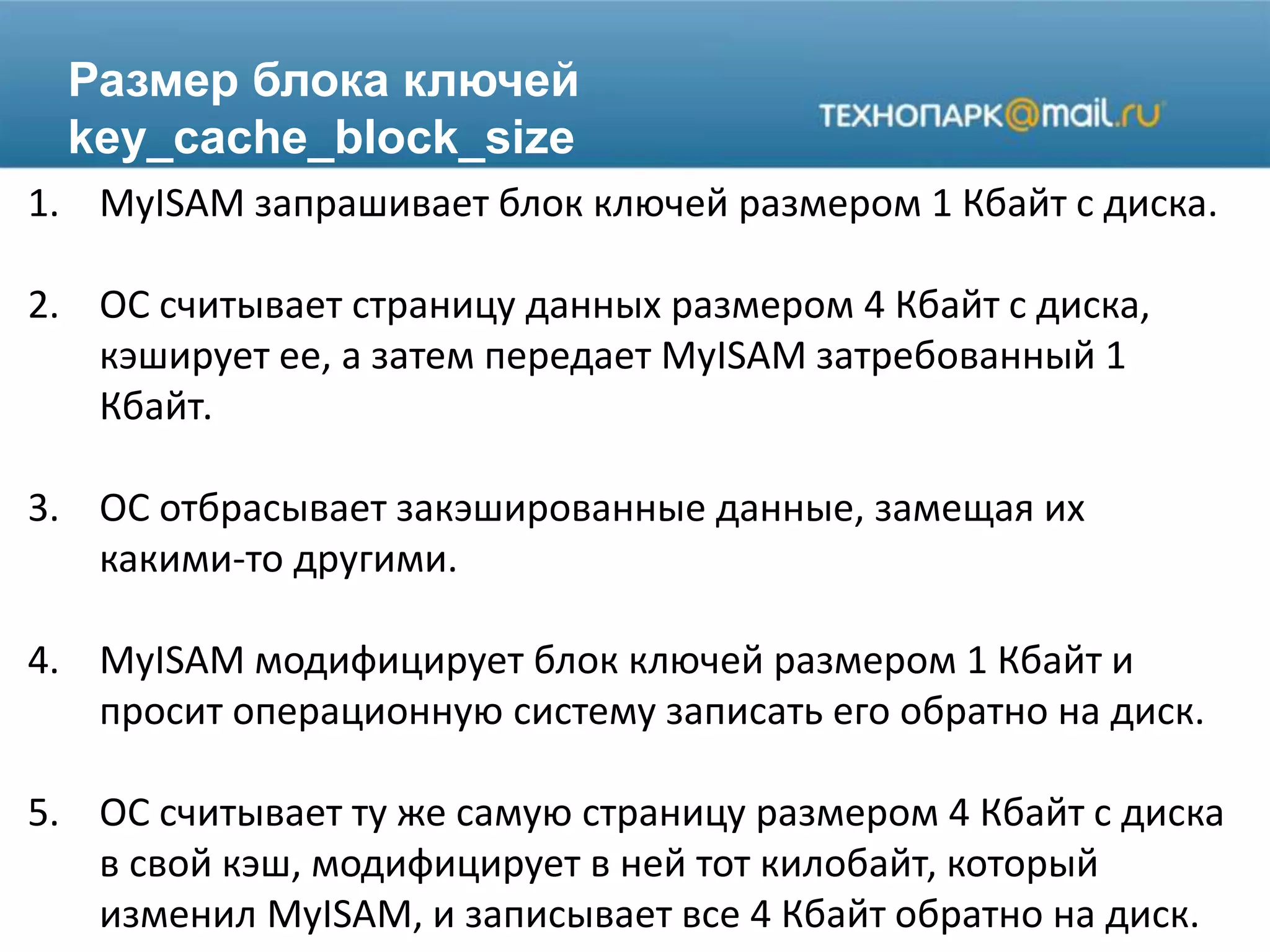 Размер блока ключей
key_cache_block_size
1. MyISAM запрашивает блок ключей размером 1 Кбайт с диска.
2. ОС считывает страницу данных размером 4 Кбайт с диска,
кэширует ее, а затем передает MyISAM затребованный 1
Кбайт.
3. ОС отбрасывает закэшированные данные, замещая их
какими-то другими.
4. MyISAM модифицирует блок ключей размером 1 Кбайт и
просит операционную систему записать его обратно на диск.
5. ОС считывает ту же самую страницу размером 4 Кбайт с диска
в свой кэш, модифицирует в ней тот килобайт, который
изменил MyISAM, и записывает все 4 Кбайт обратно на диск.
 