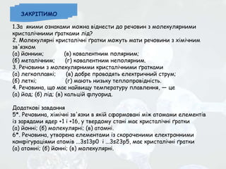 1.За якими ознаками можна віднести до речовин з молекулярними
кристалічними ґратками лід?
2. Молекулярні кристалічні ґратки можуть мати речовини з хімічним
зв'язком
(а) йонним; (в) ковалентним полярним;
(б) металічним; (г) ковалентним неполярним.
3. Речовини з молекулярними кристалічними ґратками
(а) легкоплавкі; (в) добре проводять електричний струм;
(б) леткі; (г) мають низьку теплопровідність.
4. Речовина, що має найвищу температуру плавлення, — це
(а) йод; (б) лід; (в) кальцій флуорид.
Додаткові завдання
5*. Речовина, хімічні зв'язки в якій сформовані між атомами елементів
із зарядами ядер +1 і +16, у твердому стані має кристалічні ґратки
(а) йонні; (б) молекулярні; (в) атомні.
6*. Речовина, утворена елементами із скороченими електронними
конфігураціями атомів ...3s13p0 і ...3s23p5, має кристалічні ґратки
(а) атомні; (б) йонні; (в) молекулярні.
ЗАКРІПИМО
 