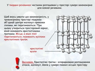 У твердих речовинах частинки розташовані у просторі суворо закономірно
для кожної речовини.
Щоб якось уявити цю закономірність, у
тривимірному просторі подумки
об'єднай центри молекул прямими
лініями, які перетинаються. При
цьому утвориться просторовий каркас,
який називають кристалічними
ґратками. Місця, в яких лінії
перетинаються, називають вузлами
кристалічних ґраток.
Висновок. Кристалічні ґратки – впорядковане розташування
атомів, молекул, йонів у суворо певних місцях простору
кристалічні
вузли
 