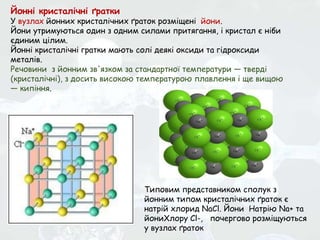 Йонні кристалічні ґратки
У вузлах йонних кристалічних ґраток розміщені йони.
Йони утримуються один з одним силами притягання, і кристал є ніби
єдиним цілим.
Йонні кристалічні гратки мають солі деякі оксиди та гідроксиди
металів.
Речовини з йонним зв'язком за стандартної температури — тверді
(кристалічні), з досить високою температурою плавлення і ще вищою
— кипіння.
Типовим представником сполук з
йонним типом кристалічних ґраток є
натрій хлорид NaCl. Йони Натрію Na+ та
йониХлору Сl-, почергово розміщуються
у вузлах ґраток
 