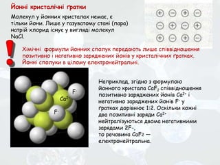 Молекул у йонних кристалах немає, є
тільки йони. Лише у газуватому стані (пара)
натрій хлорид існує у вигляді молекул
NaCl.
Наприклад, згідно з формулою
йонного кристала CaF2 співвідношення
позитивно заряджених йонів Са2+ і
негативно заряджених йонів F- у
ґратках дорівнює 1:2. Оскільки кожні
два позитивні заряди Са2+
нейтралізуються двома негативними
зарядами 2F-,
то речовина CaF2 —
електронейтральна.
Хімічні формули йонних сполук передають лише співвідношення
позитивно і негативно заряджених йонів у кристалічних ґратках.
Йонні сполуки в цілому електронейтральні.
Са2+
F-
F-
Йонні кристалічні ґратки
 