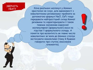 Хоча реальних молекул у йонних
кристалах не існує, для однаковості з
ковалентними речовинами прийнято за
допомогою формул NaCl, CaF2 тощо
передавати найпростіший склад йонної
речовини та характеризувати її також
певним значенням відносної
молекулярної (формульної) маси на
підставі її формульного складу. А
поняття про валентність як певне число
ковалентних зв'язків до йонних сполук
застосувати неможливо (тому й будемо
говорити про ступінь окиснення
елементів).
ЗВЕРНІТЬ
УВАГУ
 