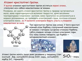 Такі кристалічні ґратки має алмаз. У його кристалі
кожний атом Карбону сполучений ковалентними
зв'язками з чотирма сусідніми атомами Карбону,
тобто утворює чотири спільні електронні пари.
Ось чому можна говорити, що Карбон —
чотиривалентний елемент.
Атомні кристалічні ґратки.
У вузлах атомних кристалічних ґраток містяться окремі атоми,
сполучені між собою ковалентними зв'язками.
Речовини, які мають атомні кристалічні ґратки в природі зустрічаються
мало, вони характеризуються великою твердістю, дуже високими
температурами плавлення і кипіння, вони практично не розчиняються в
жодних розчинниках, не проводять електричний струм, оскільки вільних
електронів немає, всі 4 валентні електрони беруть участь в утворенні
ковалентних зв'язків.
Атомні ґратки мають лише деякі речовини у твердому стані
(силіцій , бор, силіцій(IV) оксид SiO2- кварц, силіцій(ІV)
карбід SiC, германій).
Алмаз
 