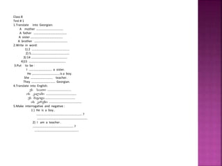 Class 8
Test # 1
1.Translate into Georgian:
A mother …………………………….
A father ……………………………………
A sister …………………………………..
A brother ……………………………………
2.Write in word:
1) 2 …………………………………………
2) 5………………………………………….
3) 14 ……………………………………….
4)15 ………………………………………..
3.Put to be :
I ……………………….. a sister.
He ………………………………is a boy.
She ………………………. teacher.
They ………………………… Georgian.
4.Translate into English:
ეს საათი ............................
ის კალამი ....................................
ეს მაგიდა ...................................
ის კარები ......................................
5.Make interrogative and negative :
1 ) He is a boy .
…………………………………………………. ?
……………………………………………………….
2) I am a teacher .
……………………………………………. ?
………………………………………………..
 