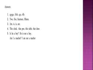 Answers:
1. დედა, მამა, და, ძმა
2. Two, five, fourteen, fifteen.
3. Am, is, is, are.
4. This clock, that pen, this table, that door.
5. Is he a boy? He is not a boy.
Am I a teacher? I am not a teacher
 