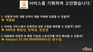 1. 어떻게 하면 개발 인력이 제품 자체에 집중할 수 있을까?
 자동화
2. 모바일 서비스에서 트래픽과 성장 시점을 예측할 수 있을까? 과연?
 AWS의 확장성, 탄력성, 유연성
3. 대용량의 안정적 & 확장 가능한 스토리지를 미리 확보할 수 있을까?
 Amazon S3 (99.999999999%의 내구성)
서비스를 기획하며 고민했습니다.
둘
 