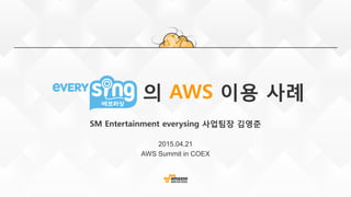 의 AWS 이용 사례
SM Entertainment everysing 사업팀장 김영준
2015.04.21
AWS Summit in COEX
 