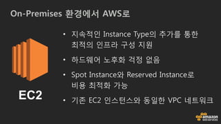 On-Premises 환경에서 AWS로
EC2
• 지속적인 Instance Type의 추가를 통한
최적의 인프라 구성 지원
• 하드웨어 노후화 걱정 없음
• Spot Instance와 Reserved Instance로
비용 최적화 가능
• 기존 EC2 인스턴스와 동일한 VPC 네트워크
 