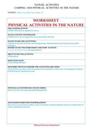NATURE ACTIVITIES
CAMPING AND PHYSICAL ACTIVITIES IN THE NATURE
STUDENT: María Jesús Díaz-Cano Jaime 2ºC
WORKSHEET
PHYSICAL ACTIVITIES IN THE NATURE
ORGANIZING ENTITY:
JAMK University of Applied Sciences
PLACE, COUNTY AND REGION:
JAMK University of Applied Sciences, Jyvaskyla,Finland
DATES TO DO THE ACTIVITIES:
Administration fee includes course programme, administration, tutoring and some social
activities.
WHERE TO DO THE ENROLMENT AND HOW TO DO IT:
You can do the enrolment through Internet
PRICE TO DO THE ACTIVITY:
150€/student
HOW LONG IS IT?
01-06-2016/ 05-06-2015
DESCRIBE THE PLACE WHERE THE ACTIVITIESARE DONE:
The activities are done in the university in his instalations. There are swimming pool, football
field and many installations more
PHYSICAL ACTIVITIES WE CAN DO THERE:
Many activities like dance,football,basketball etc
ANOTHERINTERESTING INFORMATIONS:
The city is very dynamic modern centre for industry and learning.The city has a wide variety of
leisure and sports activities.
Physical Education Department
 