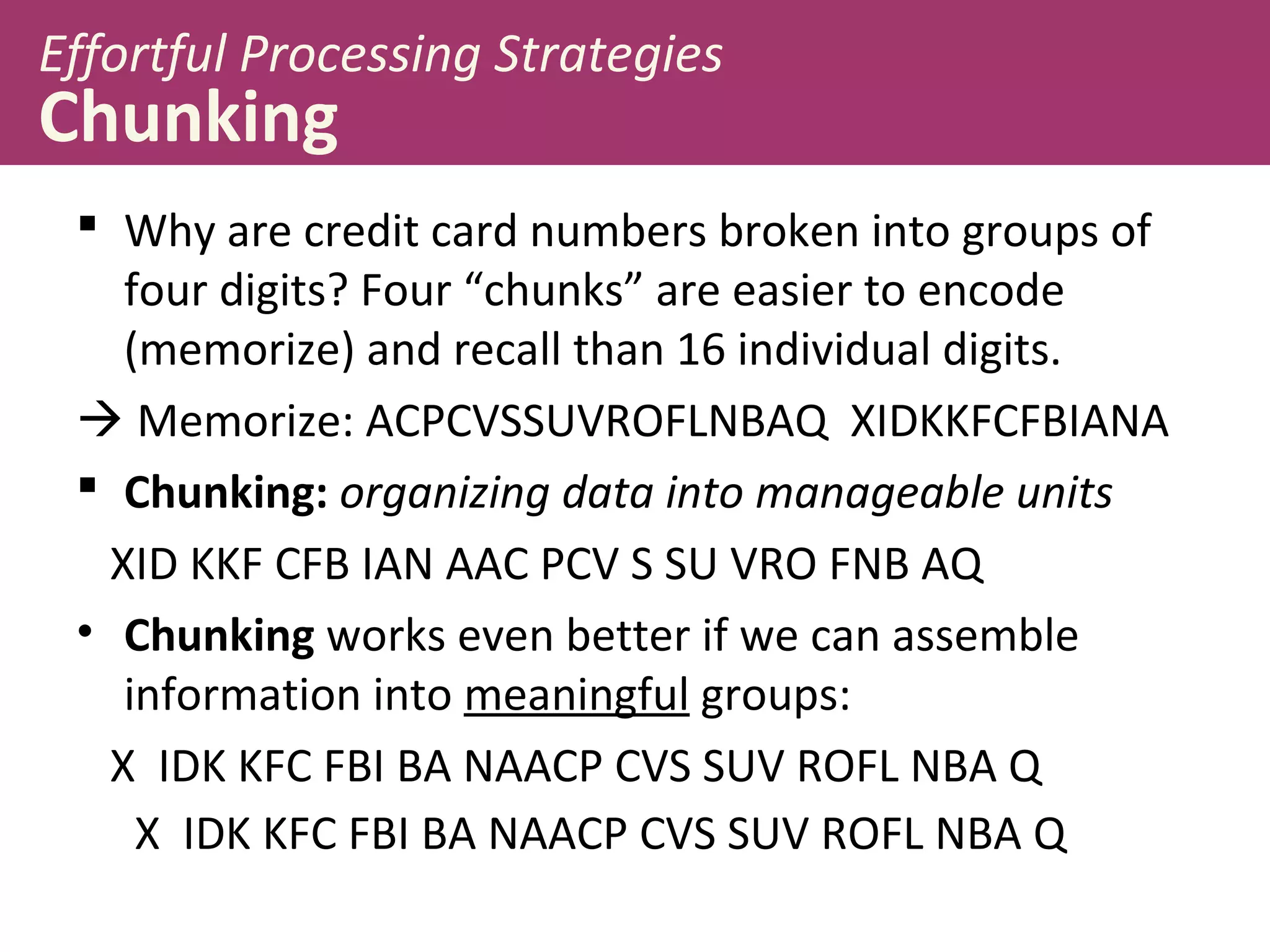 Effortful Processing Strategies
Chunking
 Why are credit card numbers broken into groups of
four digits? Four “chunks” are easier to encode
(memorize) and recall than 16 individual digits.
 Memorize: ACPCVSSUVROFLNBAQ XIDKKFCFBIANA
 Chunking: organizing data into manageable units
XID KKF CFB IAN AAC PCV S SU VRO FNB AQ
• Chunking works even better if we can assemble
information into meaningful groups:
X IDK KFC FBI BA NAACP CVS SUV ROFL NBA Q
X IDK KFC FBI BA NAACP CVS SUV ROFL NBA Q
 