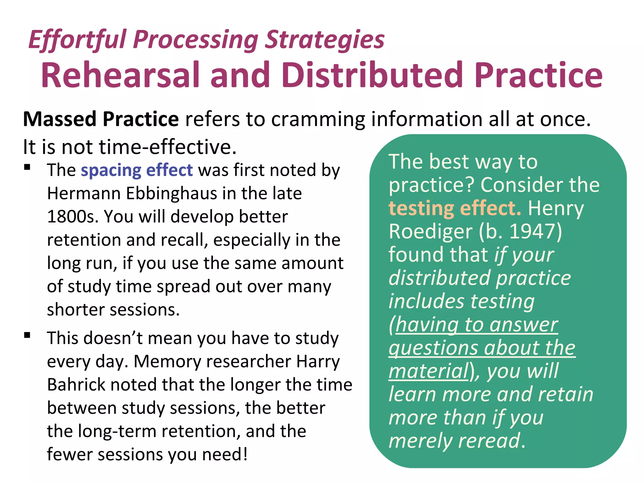 Rehearsal and Distributed Practice
 The spacing effect was first noted by
Hermann Ebbinghaus in the late
1800s. You will develop better
retention and recall, especially in the
long run, if you use the same amount
of study time spread out over many
shorter sessions.
 This doesn’t mean you have to study
every day. Memory researcher Harry
Bahrick noted that the longer the time
between study sessions, the better
the long-term retention, and the
fewer sessions you need!
Effortful Processing Strategies
The best way to
practice? Consider the
testing effect. Henry
Roediger (b. 1947)
found that if your
distributed practice
includes testing
(having to answer
questions about the
material), you will
learn more and retain
more than if you
merely reread.
Massed Practice refers to cramming information all at once.
It is not time-effective.
 