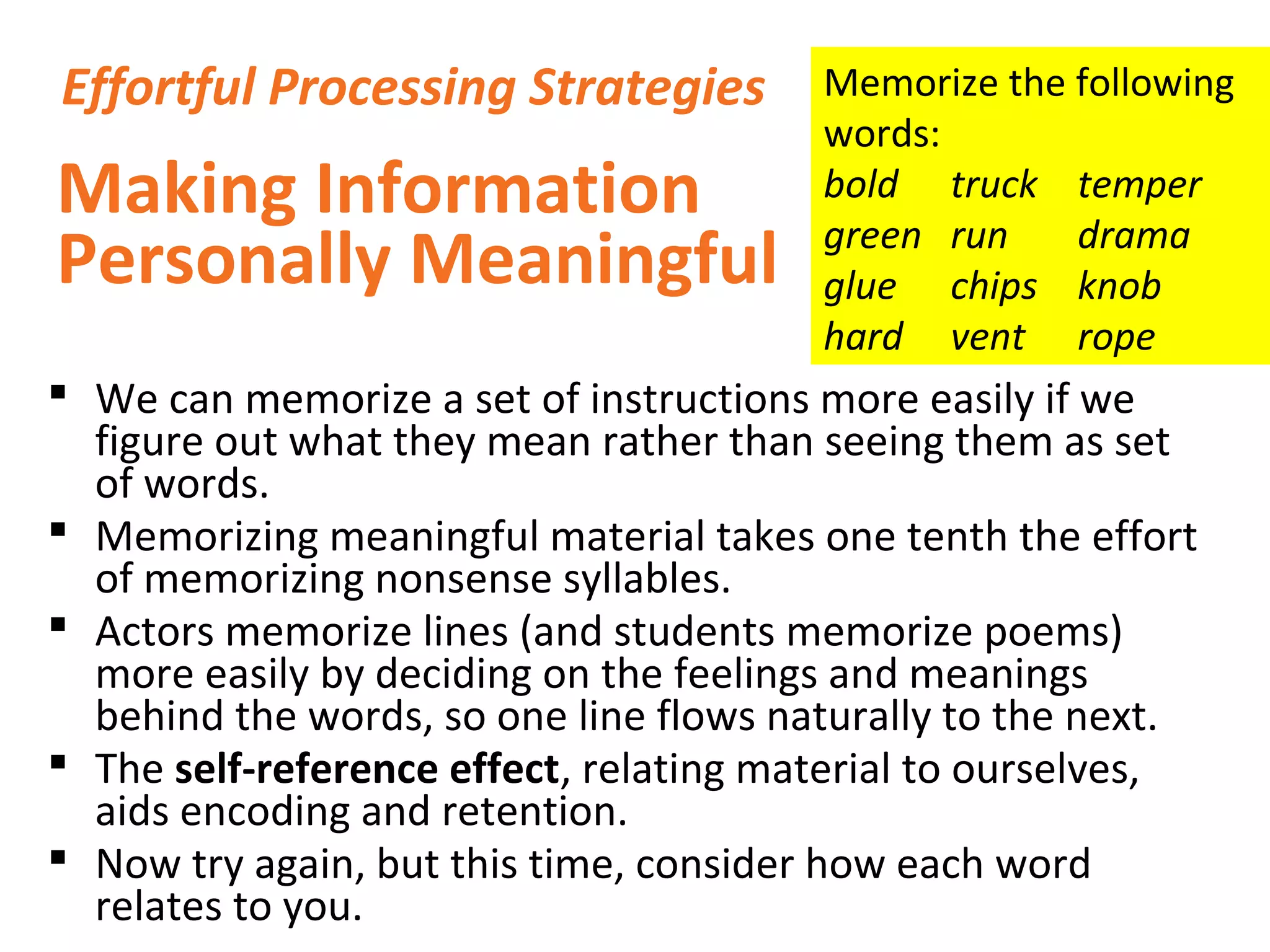  We can memorize a set of instructions more easily if we
figure out what they mean rather than seeing them as set
of words.
 Memorizing meaningful material takes one tenth the effort
of memorizing nonsense syllables.
 Actors memorize lines (and students memorize poems)
more easily by deciding on the feelings and meanings
behind the words, so one line flows naturally to the next.
 The self-reference effect, relating material to ourselves,
aids encoding and retention.
 Now try again, but this time, consider how each word
relates to you.
Making Information
Personally Meaningful
Effortful Processing Strategies Memorize the following
words:
bold truck temper
green run drama
glue chips knob
hard vent rope
 