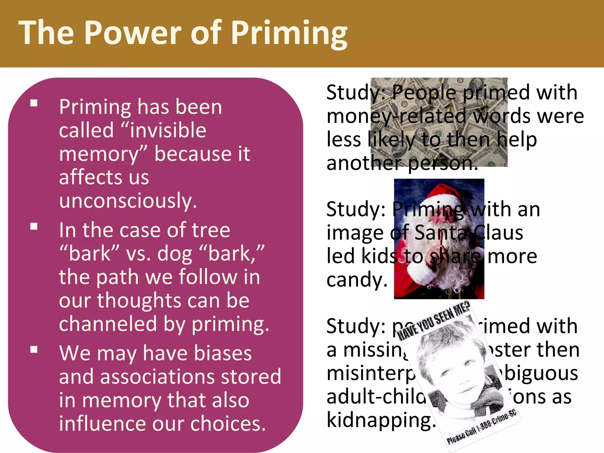 Study: people primed with
a missing child poster then
misinterpreted ambiguous
adult-child interactions as
kidnapping.
The Power of Priming
 Priming has been
called “invisible
memory” because it
affects us
unconsciously.
 In the case of tree
“bark” vs. dog “bark,”
the path we follow in
our thoughts can be
channeled by priming.
 We may have biases
and associations stored
in memory that also
influence our choices.
Study: People primed with
money-related words were
less likely to then help
another person.
Study: Priming with an
image of Santa Claus
led kids to share more
candy.
 