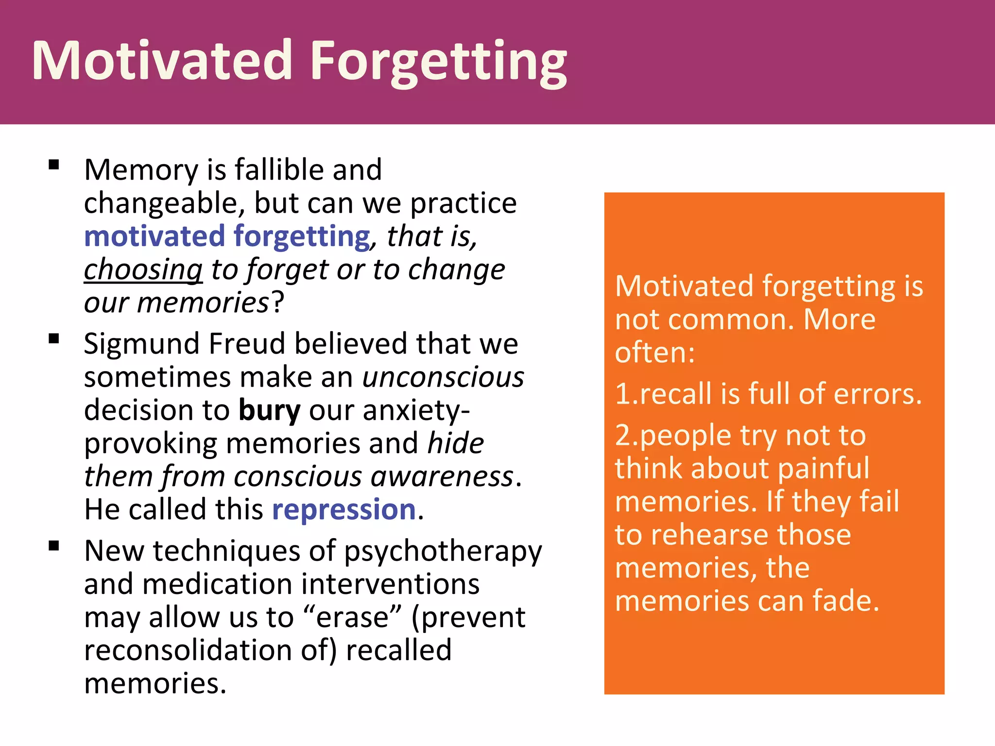 Motivated Forgetting
 Memory is fallible and
changeable, but can we practice
motivated forgetting, that is,
choosing to forget or to change
our memories?
 Sigmund Freud believed that we
sometimes make an unconscious
decision to bury our anxiety-
provoking memories and hide
them from conscious awareness.
He called this repression.
 New techniques of psychotherapy
and medication interventions
may allow us to “erase” (prevent
reconsolidation of) recalled
memories.
Motivated forgetting is
not common. More
often:
1.recall is full of errors.
2.people try not to
think about painful
memories. If they fail
to rehearse those
memories, the
memories can fade.
 