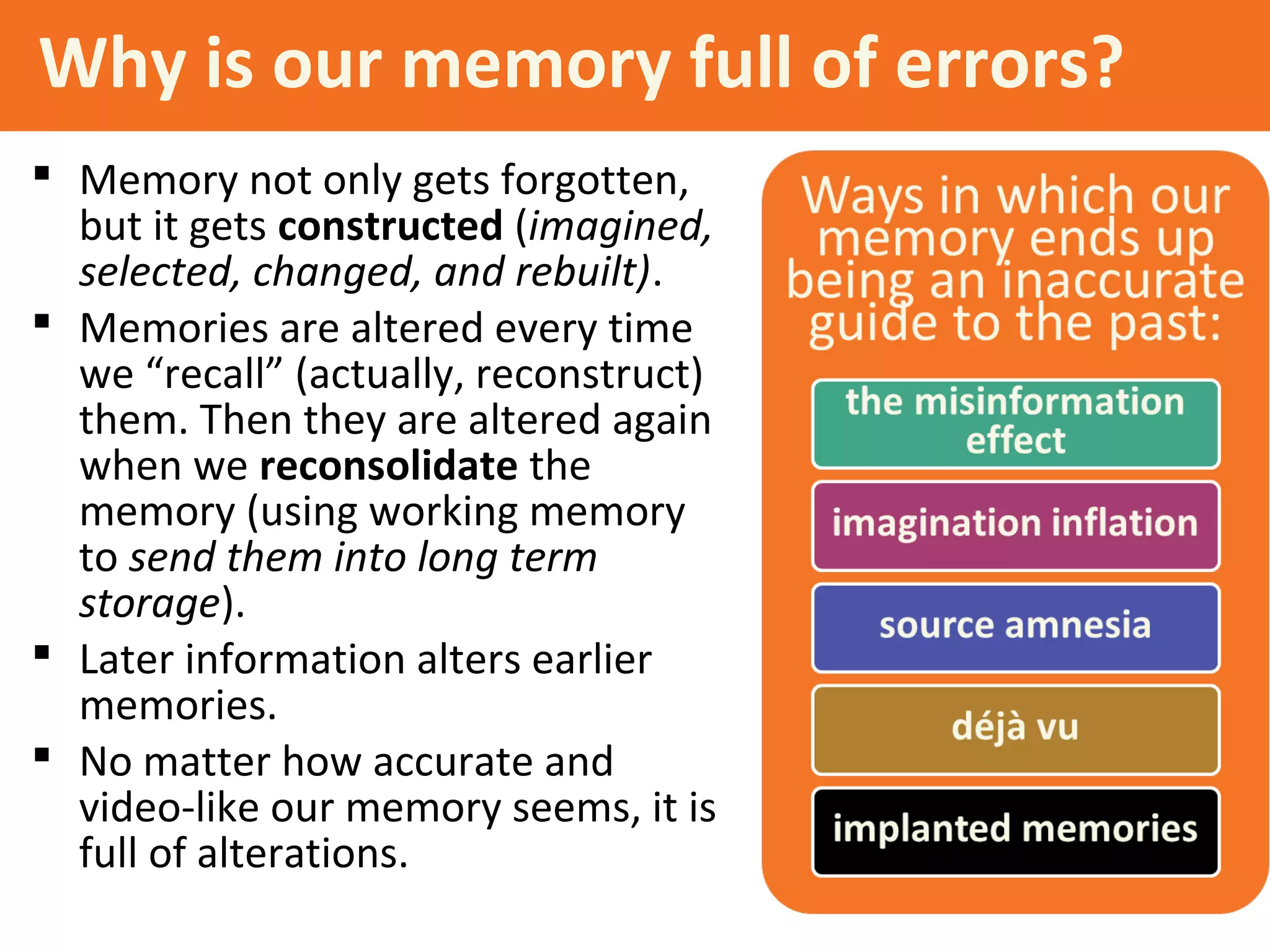 Why is our memory full of errors?
 Memory not only gets forgotten,
but it gets constructed (imagined,
selected, changed, and rebuilt).
 Memories are altered every time
we “recall” (actually, reconstruct)
them. Then they are altered again
when we reconsolidate the
memory (using working memory
to send them into long term
storage).
 Later information alters earlier
memories.
 No matter how accurate and
video-like our memory seems, it is
full of alterations.
 