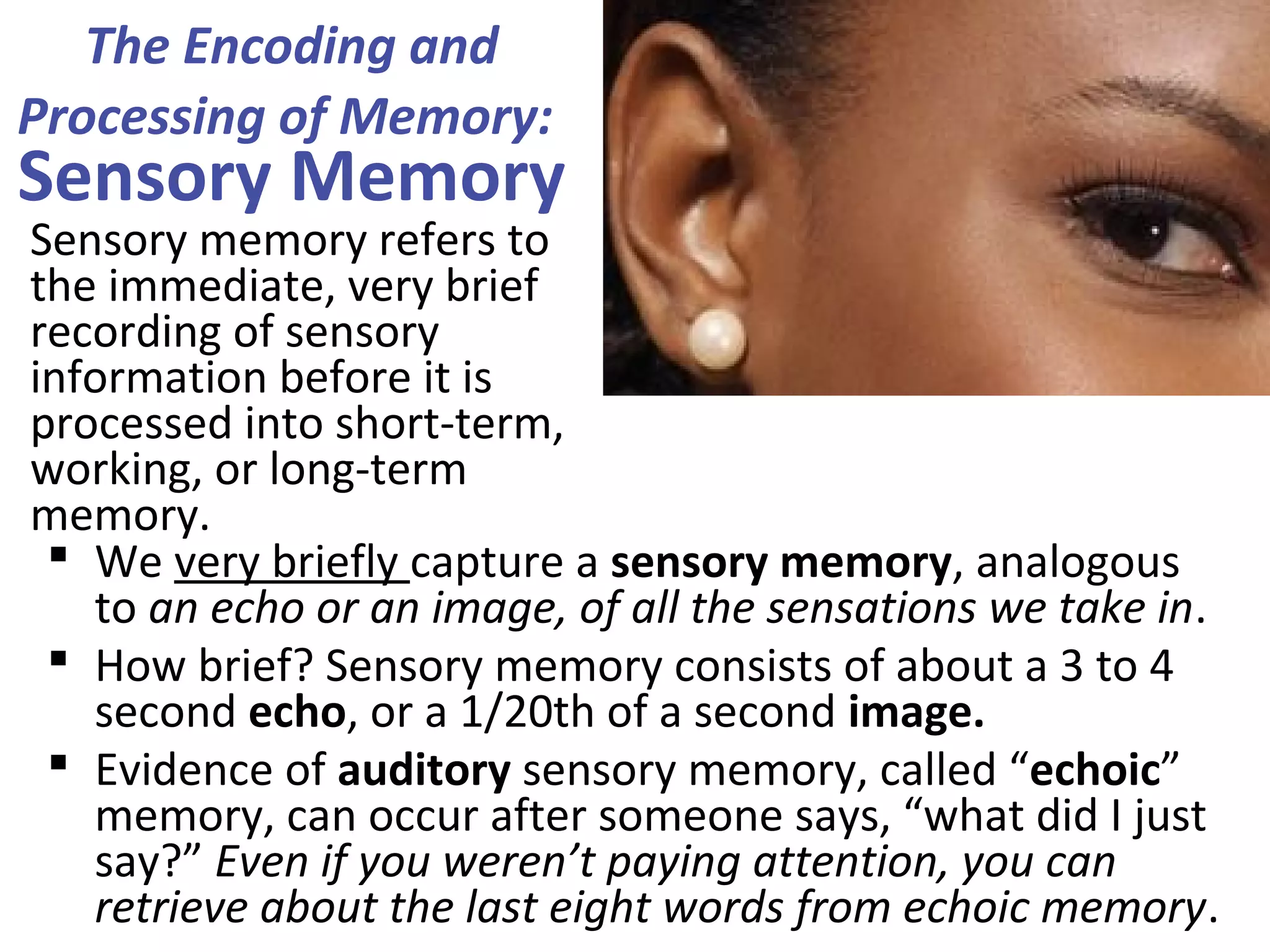 The Encoding and
Processing of Memory:
Sensory Memory
 We very briefly capture a sensory memory, analogous
to an echo or an image, of all the sensations we take in.
 How brief? Sensory memory consists of about a 3 to 4
second echo, or a 1/20th of a second image.
 Evidence of auditory sensory memory, called “echoic”
memory, can occur after someone says, “what did I just
say?” Even if you weren’t paying attention, you can
retrieve about the last eight words from echoic memory.
Sensory memory refers to
the immediate, very brief
recording of sensory
information before it is
processed into short-term,
working, or long-term
memory.
 