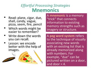 Mnemonics
 Read: plane, cigar, due,
shall, candy, vague,
pizza, seem, fire, pencil
 Which words might be
easier to remember?
 Write down the words
you can recall.
 Lesson: we encode
better with the help of
images.
Effortful Processing Strategies
A mnemonic is a memory
“trick” that connects
information to existing
memory strengths such as
imagery or structure.
A peg word system refers
to the technique of visually
associating new words
with an existing list that is
already memorized along
with numbers. For
example, “due” can be
pictured written on a door,
and door = 4.
 