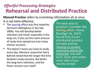 Rehearsal and Distributed Practice
 The spacing effect was first noted by
Hermann Ebbinghaus in the late
1800s. You will develop better
retention and recall, especially in the
long run, if you use the same amount
of study time spread out over many
shorter sessions.
 This doesn’t mean you have to study
every day. Memory researcher Harry
Bahrick noted that the longer the time
between study sessions, the better
the long-term retention, and the
fewer sessions you need!
Effortful Processing Strategies
The best way to
practice? Consider the
testing effect. Henry
Roediger (b. 1947)
found that if your
distributed practice
includes testing
(having to answer
questions about the
material), you will
learn more and retain
more than if you
merely reread.
Massed Practice refers to cramming information all at once.
It is not time-effective.
 