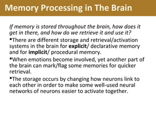 Memory Processing in The Brain
If memory is stored throughout the brain, how does it
get in there, and how do we retrieve it and use it?
There are different storage and retrieval/activation
systems in the brain for explicit/ declarative memory
and for implicit/ procedural memory.
When emotions become involved, yet another part of
the brain can mark/flag some memories for quicker
retrieval.
The storage occurs by changing how neurons link to
each other in order to make some well-used neural
networks of neurons easier to activate together.
 
