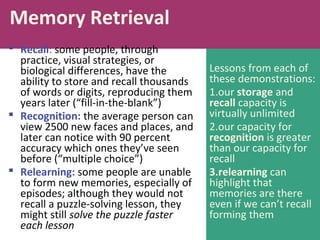 Lessons from each of
these demonstrations:
1.our storage and
recall capacity is
virtually unlimited
2.our capacity for
recognition is greater
than our capacity for
recall
3.relearning can
highlight that
memories are there
even if we can’t recall
forming them
Memory Retrieval
 Recall: some people, through
practice, visual strategies, or
biological differences, have the
ability to store and recall thousands
of words or digits, reproducing them
years later (“fill-in-the-blank”)
 Recognition: the average person can
view 2500 new faces and places, and
later can notice with 90 percent
accuracy which ones they’ve seen
before (“multiple choice”)
 Relearning: some people are unable
to form new memories, especially of
episodes; although they would not
recall a puzzle-solving lesson, they
might still solve the puzzle faster
each lesson
 