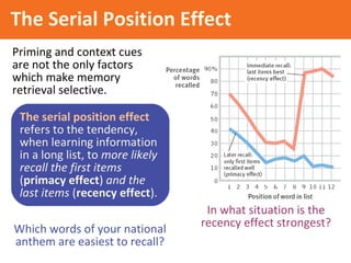 In what situation is the
recency effect strongest?
The Serial Position Effect
Priming and context cues
are not the only factors
which make memory
retrieval selective.
Which words of your national
anthem are easiest to recall?
The serial position effect
refers to the tendency,
when learning information
in a long list, to more likely
recall the first items
(primacy effect) and the
last items (recency effect).
 