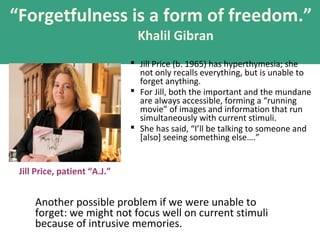 “Forgetfulness is a form of freedom.”
Khalil Gibran
 Jill Price (b. 1965) has hyperthymesia; she
not only recalls everything, but is unable to
forget anything.
 For Jill, both the important and the mundane
are always accessible, forming a “running
movie” of images and information that run
simultaneously with current stimuli.
 She has said, “I’ll be talking to someone and
[also] seeing something else….”
Jill Price, patient “A.J.”
Another possible problem if we were unable to
forget: we might not focus well on current stimuli
because of intrusive memories.
 